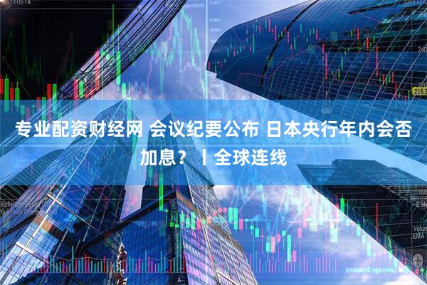 专业配资财经网 会议纪要公布 日本央行年内会否加息？丨全球连线