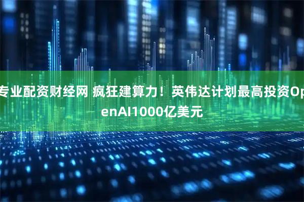 专业配资财经网 疯狂建算力！英伟达计划最高投资OpenAI1000亿美元