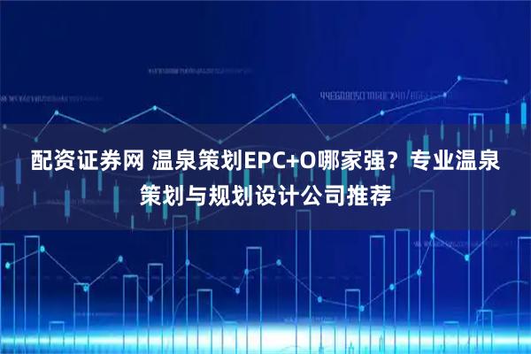 配资证券网 温泉策划EPC+O哪家强？专业温泉策划与规划设计公司推荐