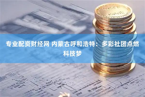 专业配资财经网 内蒙古呼和浩特：多彩社团点燃科技梦