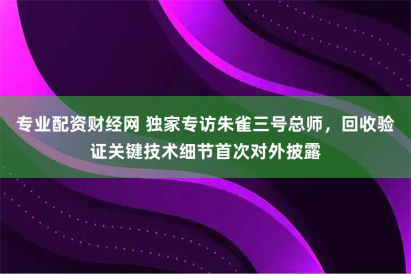 专业配资财经网 独家专访朱雀三号总师，回收验证关键技术细节首次对外披露