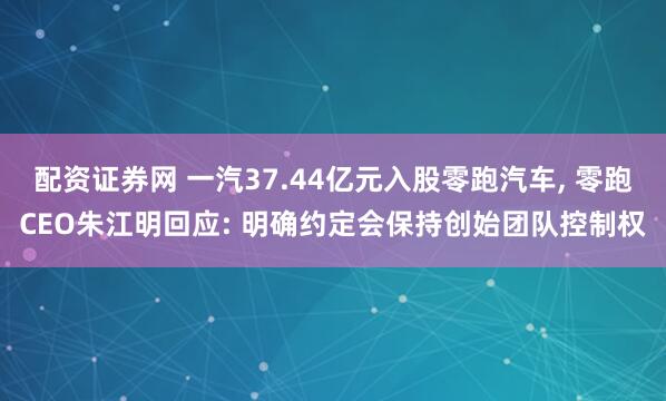 配资证券网 一汽37.44亿元入股零跑汽车, 零跑CEO朱江明回应: 明确约定会保持创始团队控制权