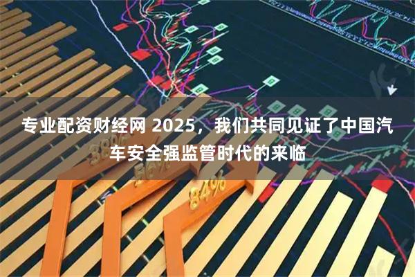 专业配资财经网 2025，我们共同见证了中国汽车安全强监管时代的来临