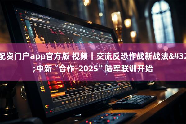配资门户app官方版 视频丨交流反恐作战新战法 中新“合作-2025”陆军联训开始