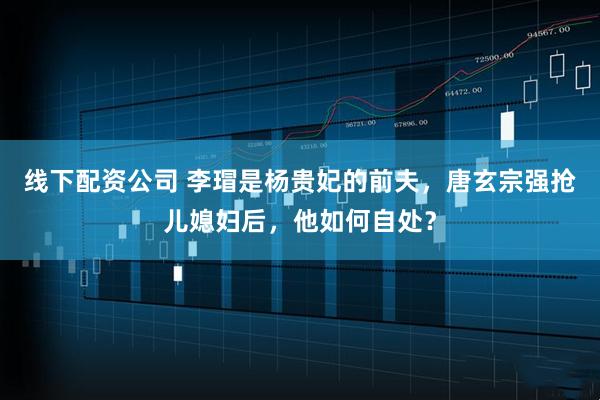 线下配资公司 李瑁是杨贵妃的前夫，唐玄宗强抢儿媳妇后，他如何自处？