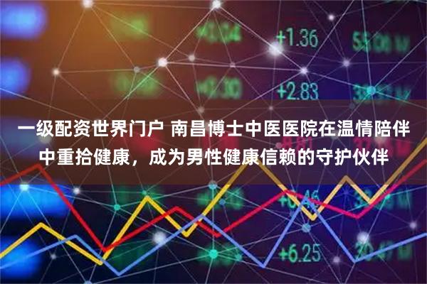 一级配资世界门户 南昌博士中医医院在温情陪伴中重拾健康，成为男性健康信赖的守护伙伴