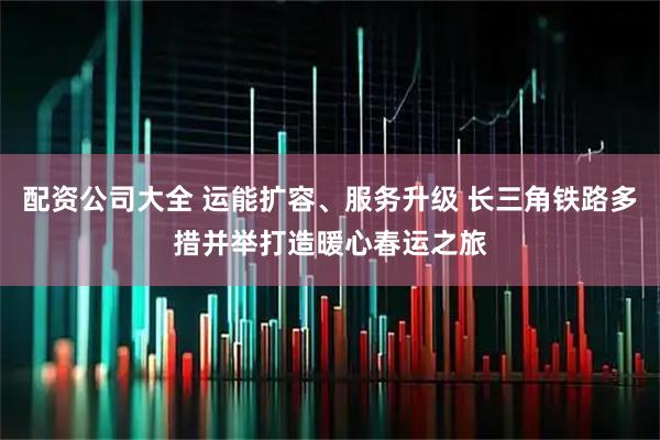 配资公司大全 运能扩容、服务升级 长三角铁路多措并举打造暖心春运之旅