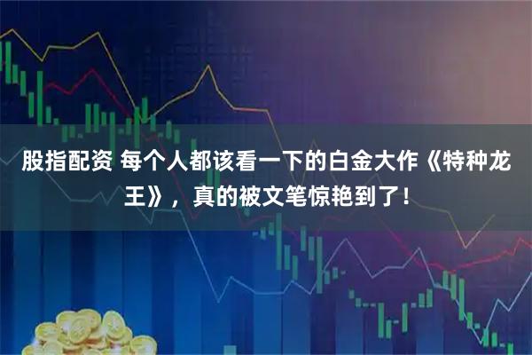 股指配资 每个人都该看一下的白金大作《特种龙王》，真的被文笔惊艳到了！