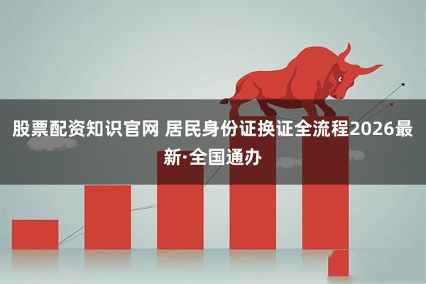 股票配资知识官网 居民身份证换证全流程2026最新·全国通办