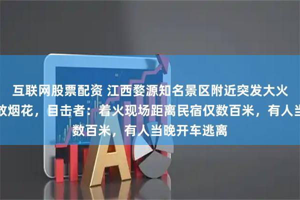互联网股票配资 江西婺源知名景区附近突发大火，疑因游客放烟花，目击者：着火现场距离民宿仅数百米，有人当晚开车逃离