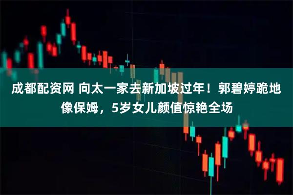 成都配资网 向太一家去新加坡过年！郭碧婷跪地像保姆，5岁女儿颜值惊艳全场