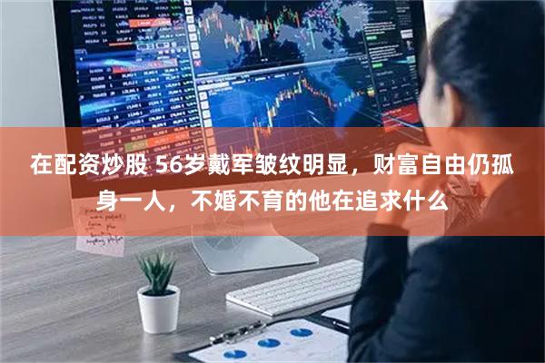 在配资炒股 56岁戴军皱纹明显，财富自由仍孤身一人，不婚不育的他在追求什么