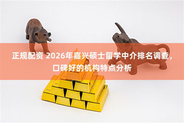 正规配资 2026年嘉兴硕士留学中介排名调查，口碑好的机构特点分析