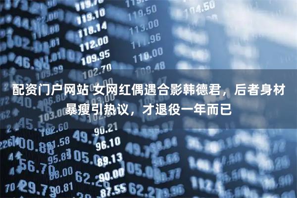 配资门户网站 女网红偶遇合影韩德君，后者身材暴瘦引热议，才退役一年而已