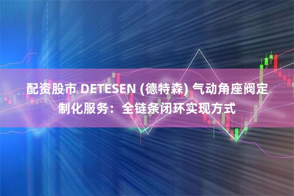 配资股市 DETESEN (德特森) 气动角座阀定制化服务：全链条闭环实现方式