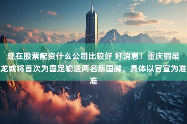 现在股票配资什么公司比较好 好消息！重庆铜梁龙或将首次为国足输送两名新国脚，具体以官宣为准