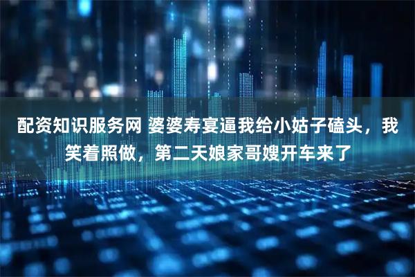 配资知识服务网 婆婆寿宴逼我给小姑子磕头，我笑着照做，第二天娘家哥嫂开车来了