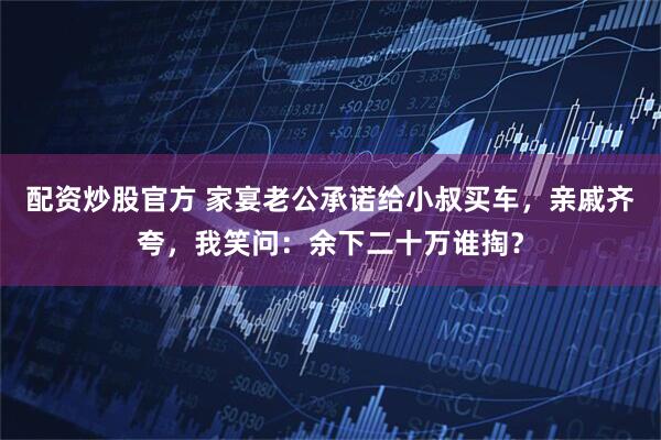 配资炒股官方 家宴老公承诺给小叔买车，亲戚齐夸，我笑问：余下二十万谁掏？