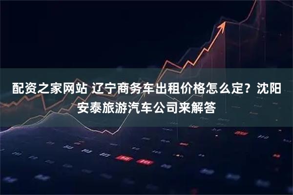 配资之家网站 辽宁商务车出租价格怎么定？沈阳安泰旅游汽车公司来解答