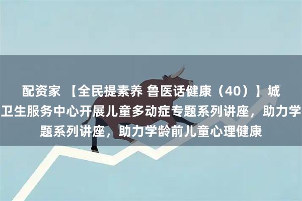 配资家 【全民提素养 鲁医话健康（40）】城阳区夏庄街道社区卫生服务中心开展儿童多动症专题系列讲座，助力学龄前儿童心理健康