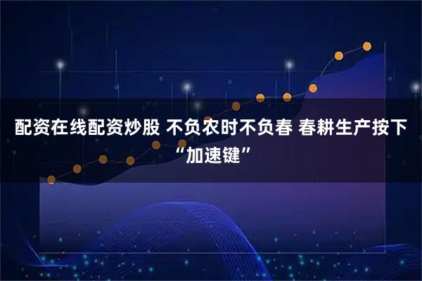 配资在线配资炒股 不负农时不负春 春耕生产按下“加速键”