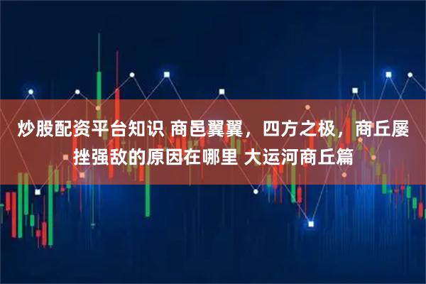 炒股配资平台知识 商邑翼翼，四方之极，商丘屡挫强敌的原因在哪里 大运河商丘篇